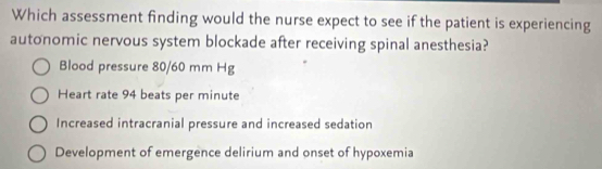 Which assessment finding would the nurse expect to see if the patient is experiencing
autonomic nervous system blockade after receiving spinal anesthesia?
Blood pressure 80/60 mm Hg
Heart rate 94 beats per minute
Increased intracranial pressure and increased sedation
Development of emergence delirium and onset of hypoxemia