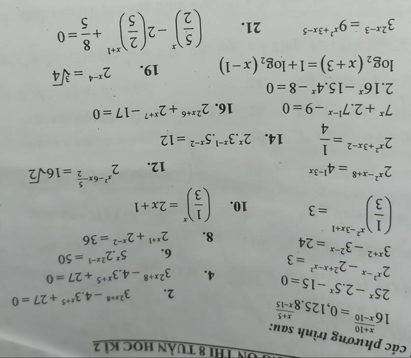 Tôn Thi 8 tuần học kì 2
các phương trình sau:
16^(frac x+10)x-10=0,125.8^(frac x+5)x-15
25^x-2.5^x-15=0
2. 3^(2x+8)-4.3^(x+5)+27=0
2^(x^2)-x-2^(2+x-x^2)=3
4. 3^(2x+8)-4.3^(x+5)+27=0
3^(x+2)-3^(2-x)=24
6. 5^x.2^(2x-1)=50
( 1/3 )^x^2-3x+1=3
8. 2^(x+1)+2^(x-2)=36
10. ( 1/3 )^x=2x+1
2^(x^2)-x+8=4^(1-3x)
12. 2^(x^2)-6x- 5/2 =16sqrt(2)
2^(x^2)+3x-2= 1/4  14. 2^x.3^(x-1).5^(x-2)=12
7^x+2.7^(1-x)-9=0 16. 2^(2x+6)+2^(x+7)-17=0
2.16^x-15.4^x-8=0
log _2(x+3)=1+log _2(x-1)
19. 2^(x-4)=sqrt[3](4)
3^(2x-3)=9^(x^2)+3x-5 21. ( 5/2 )^x-2( 2/5 )^x+1+ 8/5 =0