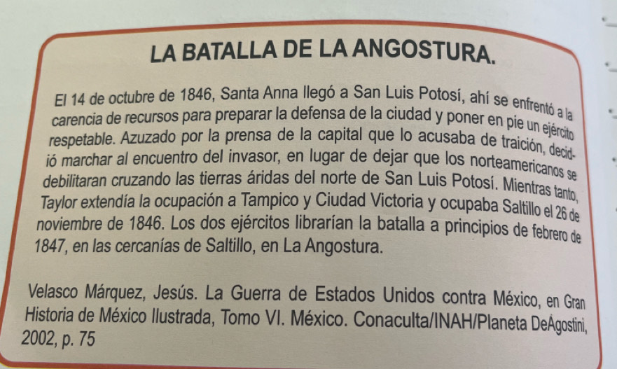 LA BATALLA DE LA ANGOSTURA. 
El 14 de octubre de 1846, Santa Anna llegó a San Luis Potosí, ahí se enfrentó a la 
carencia de recursos para preparar la defensa de la ciudad y poner en pie un ejército 
respetable. Azuzado por la prensa de la capital que lo acusaba de traición, decid- 
ió marchar al encuentro del invasor, en lugar de dejar que los norteamericanos se 
debilitaran cruzando las tierras áridas del norte de San Luis Potosí. Mientras tanto, 
Taylor extendía la ocupación a Tampico y Ciudad Victoria y ocupaba Saltillo el 26 de 
noviembre de 1846. Los dos ejércitos librarían la batalla a príncipios de febrero de 
1847, en las cercanías de Saltillo, en La Angostura. 
Velasco Márquez, Jesús. La Guerra de Estados Unidos contra México, en Gran 
Historia de México Ilustrada, Tomo VI. México. Conaculta/INAH/Planeta DeÁgostini, 
2002, p. 75