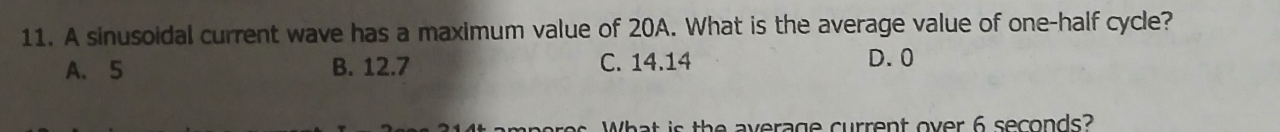 A sinusoidal current wave has a maximum value of 20A. What is the average value of one-half cycle?
A. 5 B. 12.7 C. 14.14
D. 0
What is the average current over 6 seconds?