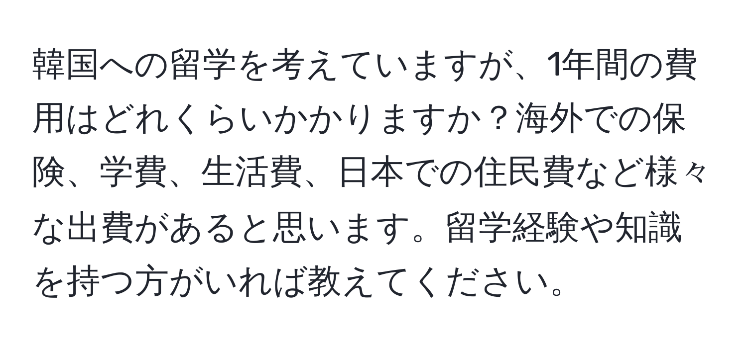 韓国への留学を考えていますが、1年間の費用はどれくらいかかりますか？海外での保険、学費、生活費、日本での住民費など様々な出費があると思います。留学経験や知識を持つ方がいれば教えてください。