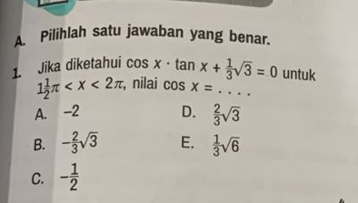 Pilihlah satu jawaban yang benar.
1. Jika diketahui cos x· tan x+ 1/3 sqrt(3)=0 untuk
1 1/2 π , nilai cos x= _
A. -2 D.  2/3 sqrt(3)
B. - 2/3 sqrt(3) E.  1/3 sqrt(6)
C. - 1/2 