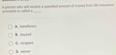 A person who will receive a specified amount of money from life insurance
proceeds is called a_
A. beneficiary
B. insured
C. recipient
D. winner