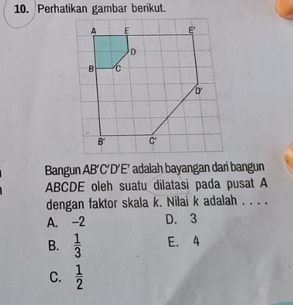 Perhatikan gambar berikut.
Bangun AB'C'D 'E' adalah bayangan dari bangun
ABCDE oleh suatu dilatasi pada pusat A
dengan faktor skala k. Nilai k adalah . . . .
A. -2 D. 3
B.  1/3  E. 4
C.  1/2 