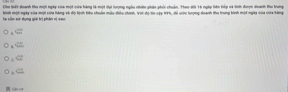 Cho biết doanh thu một ngày của một cửa hàng là một đại lượng ngẫu nhiên phân phối chuẩn. Theo dõi 16 ngày liên tiếp và tính được doanh thu trung
bình một ngày của một cửa hàng và độ lệch tiêu chuân mẫu điều chính. Với độ tin cậy 99%, để ước lượng doanh thu trung bình một ngày của cửa hàng
ta cần sử dụng giá trị phân vị sau:
A. tbeginarrayr (15) 0,01endarray
B. tbeginarrayr (15) 0.025endarray
C. tbeginarrayr (15) 0.05endarray
D. t_0,005005endarray
Gần cờ