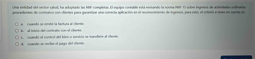 Una entidad del sector salud, ha adoptado las NIIF completas. El equipo contable está revisando la norma NIIF 15 sobre ingresos de actividades ordinarias
procedentes de contratos con clientes para garantizar una correcta aplicación en el reconocimiento de ingresos, para esto, el criterio a tener en cuenta es:
a. cuando se emite la factura al cliente.
b. al inicio del contrato con el cliente.
c. cuando el control del bien o servicio se transfiere al cliente.
d. cuando se recibe el pago del cliente.