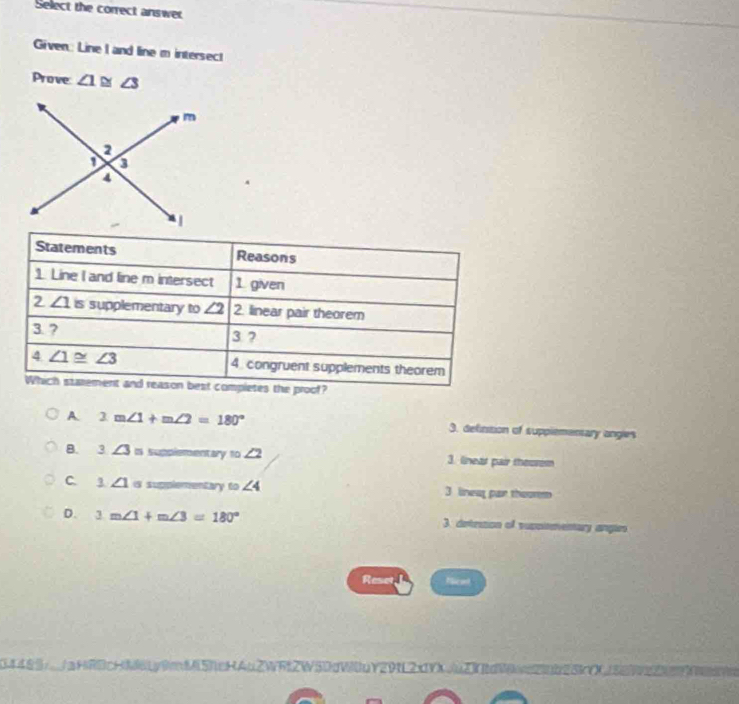 Select the correct answe
Given: Line I and line m intersec!
Prove ∠ 1≌ ∠ 3
A. 2m∠ 1+m∠ 2=180° 3. definition of supplementary ongles
B. 3∠ 3= supplementary 10∠ 2 3. linett pair theorem
C. ∠ 1 is supplementary omega ∠ 4 3 linwa par thoor
D. 3m∠ 1+m∠ 3=180° 3 deteson of supciementary angar
Reset Nicat
20L2x1 A    5O