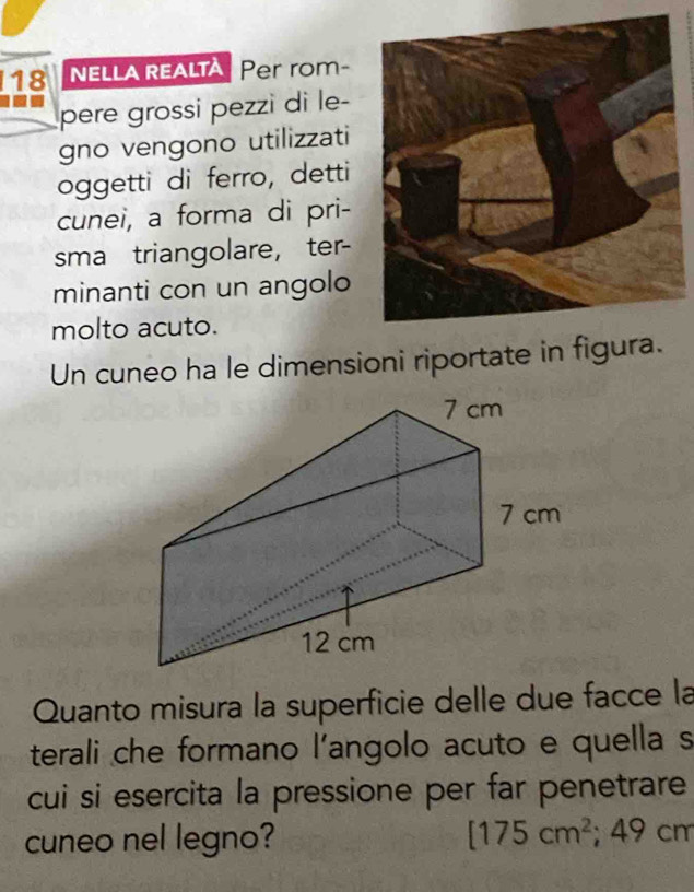 nElla realtà Per rom- 
pere grossi pezzi di le- 
gno vengono utilizzati 
oggetti di ferro, detti 
cunei, a forma di pri- 
sma triangolare, ter- 
minanti con un angolo 
molto acuto. 
Un cuneo ha le dimensioni riportate in figura. 
Quanto misura la superficie delle due facce la 
terali che formano l'angolo acuto e quella s 
cui si esercita la pressione per far penetrare 
cuneo nel legno? [175cm^2; 4 49 cm