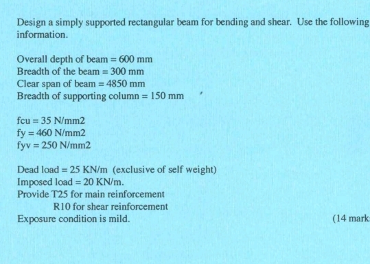 Design a simply supported rectangular beam for bending and shear. Use the following 
information. 
Overall depth of beam =600mm
Breadth of the beam =300mm
Clear span of beam =4850mm
Breadth of supporting column =150mm
fcu=35N/mm2
fy=460N/mm2
fyv=250N/mm2
Dead load =25KN/m (exclusive of self weight) 
Imposed load =20KN/m. 
Provide T25 for main reinforcement 
R10 for shear reinforcement 
Exposure condition is mild. (14 mark