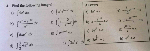 Find the following integral Answer: 
a) ∈t 5e^xdx e) ∈t x^2e^(1-4x^3)dx a) 5e^x+c e) - 1/12 e^(1-4x^3)+c
b) ∈t  (e^x+e^(-3x))/e^x dx f) ∈t (1- 3/e^(4x+1) )dx b) x- (e^(-4x))/4 +c f) x+ (3e^(-4x-1))/4 +c
c) ∈t 6xe^(x^2)dx g) ∈t e^(2x-1)dx c) 3e^(x^2)+c g  (e^(2x-1))/2 +c
d) ∈t  3/2 sqrt(e^x)dx
h) ∈t 3x^2e^(x^3)dx d) 3e^(frac 1)2x+c h) e^(x^3)+c