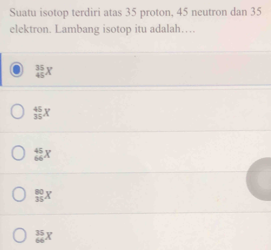 Suatu isotop terdiri atas 35 proton, 45 neutron dan 35
elektron. Lambang isotop itu adalah…
_(45)^(35)X
_(35)^(45)X
_(66)^(45)X
_(35)^(80)X
_(66)^(35)X