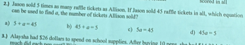 scored in all
2.) Jason sold 5 times as many raffle tickets as Allison. If Jason sold 45 raffle tickets in all, which equation
can be used to find a, the number of tickets Allison sold?
a) 5+a=45
b) 45+a=5 c) 5a=45 d) 45a=5
3.) Alaysha had $26 dollars to spend on school supplies. After buying 10 pens sh
much did each pen