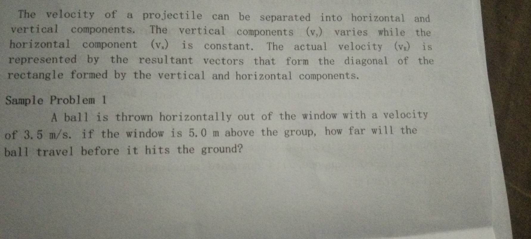 The velocity of a projectile can be separated into horizontal and 
vertical components. The vertical components (V_y) a varies while the 
horizontal component (V_x) is constant. The actual velocity (v) is 
represented by the resultant vectors that form the diagonal of the 
rectangle formed by the vertical and horizontal components. 
Sample Problem 1 
A ball is thrown horizontally out of the window with a velocity 
of 3.5 m/s. if the window is 5.0 m above the group, how far will the 
ball travel before it hits the ground?