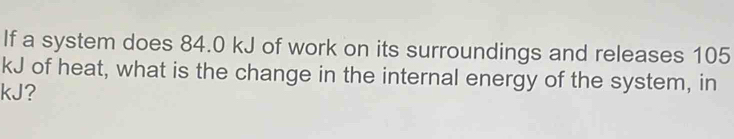 If a system does 84.0 kJ of work on its surroundings and releases 105
kJ of heat, what is the change in the internal energy of the system, in
kJ?