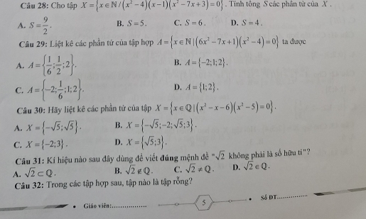 Cho tập X= x∈ N/(x^2-4)(x-1)(x^2-7x+3)=0. Tính tông S các phân tử của X.
A. S= 9/2 . B. S=5. C. S=6. D. S=4. 
Câu 29: Liệt kê các phần tử của tập hợp A= x∈ N|(6x^2-7x+1)(x^2-4)=0 ta được
B.
A. A=  1/6 ; 1/2 ;2. A= -2;1;2.
C. A= -2; 1/6 ;1;2.
D. A= 1;2. 
Câu 30: Hãy liệt kê các phần tử của tập X= x∈ Q|(x^2-x-6)(x^2-5)=0.
A. X= -sqrt(5);sqrt(5). B. X= -sqrt(5);-2;sqrt(5);3.
C. X= -2;3. D. X= sqrt(5);3. 
Câu 31: Kí hiệu nào sau đây dùng đề viết đúng mệnh đề ' sqrt(2) không phải là số hữu tí"?
A. sqrt(2)⊂ Q. B. sqrt(2)∉ Q. C. sqrt(2)!= Q. D. sqrt(2)∈ Q. 
Câu 32: Trong các tập hợp sau, tập nào là tập rỗng?
Giáo viên: _5 Số ĐT
_