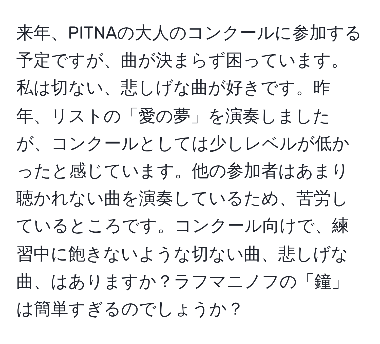 来年、PITNAの大人のコンクールに参加する予定ですが、曲が決まらず困っています。私は切ない、悲しげな曲が好きです。昨年、リストの「愛の夢」を演奏しましたが、コンクールとしては少しレベルが低かったと感じています。他の参加者はあまり聴かれない曲を演奏しているため、苦労しているところです。コンクール向けで、練習中に飽きないような切ない曲、悲しげな曲、はありますか？ラフマニノフの「鐘」は簡単すぎるのでしょうか？