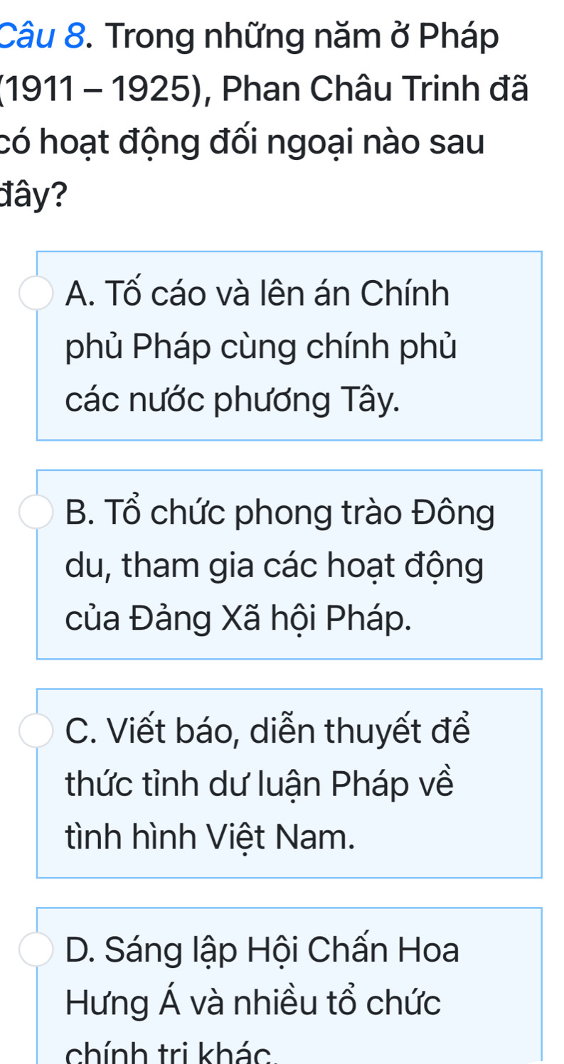 Trong những năm ở Pháp
(1911 - 1925), Phan Châu Trinh đã
có hoạt động đối ngoại nào sau
đây?
A. Tố cáo và lên án Chính
phủ Pháp cùng chính phủ
các nước phương Tây.
B. Tổ chức phong trào Đông
du, tham gia các hoạt động
của Đảng Xã hội Pháp.
C. Viết báo, diễn thuyết để
thức tỉnh dư luận Pháp về
tình hình Việt Nam.
D. Sáng lập Hội Chấn Hoa
Hưng Á và nhiều tổ chức
chính tri khác