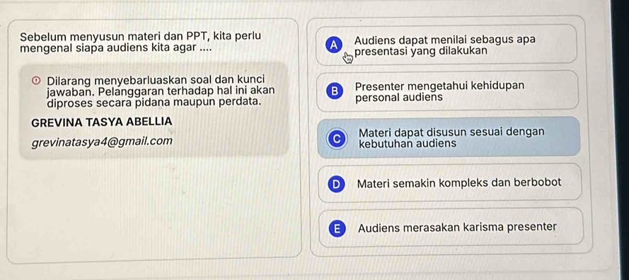 Sebelum menyusun materi dan PPT, kita perlu Audiens dapat menilai sebagus apa 
a 
mengenal siapa audiens kita agar .... presentasi yang dilakukan 
① Dilarang menyebarluaskan soal dan kunci 
jawaban. Pelanggaran terhadap hal ini akan B Presenter mengetahui kehidupan 
diproses secara pidana maupun perdata. personal audiens 
GREVINA TASYA ABELLIA 
Materi dapat disusun sesuai dengan 
grevinatasya4@gmail.com kebutuhan audiens 
Materi semakin kompleks dan berbobot 
Audiens merasakan karisma presenter