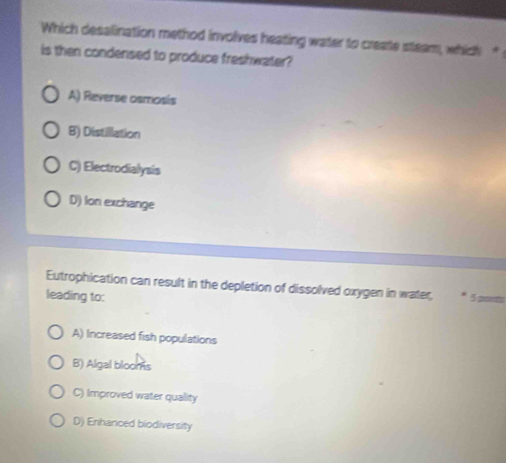 Which desalination method involves heating water to create steam, which "
is then condensed to produce freshwater?
A) Reverse osmosis
B) Distillation
C) Electrodialysis
D) Ion exchange
Eutrophication can result in the depletion of dissolved oxygen in water,
leading to: * 5 a
A) Increased fish populations
B) Algal blooms
C) Improved water quality
D) Enhanced biodiversity