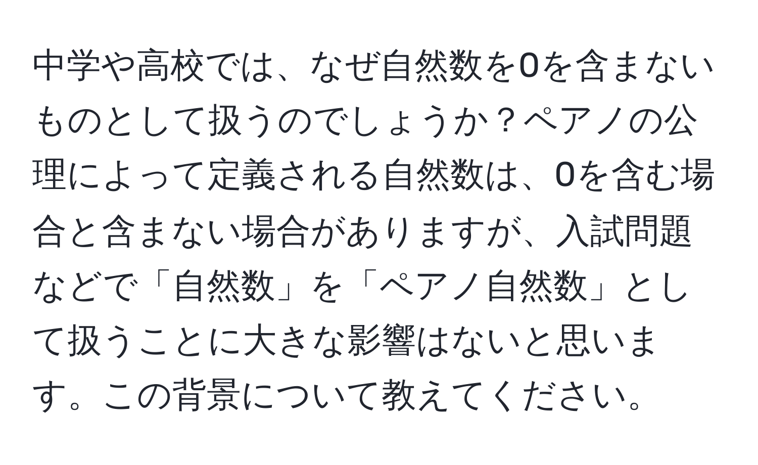 中学や高校では、なぜ自然数を0を含まないものとして扱うのでしょうか？ペアノの公理によって定義される自然数は、0を含む場合と含まない場合がありますが、入試問題などで「自然数」を「ペアノ自然数」として扱うことに大きな影響はないと思います。この背景について教えてください。