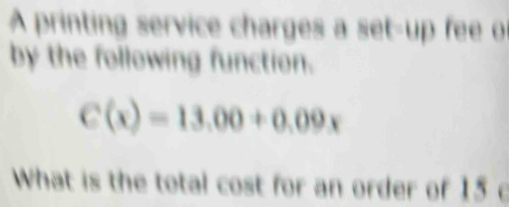 A printing service charges a set-up fee of 
by the following function.
C(x)=13.00+0.09x
What is the total cost for an order of 15 o