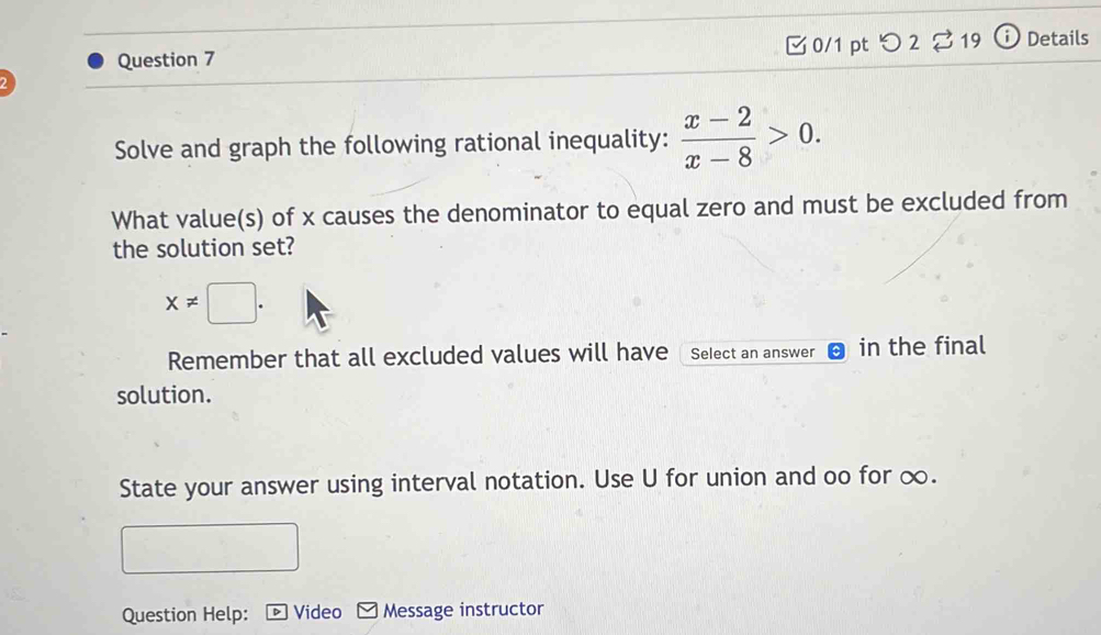 つ 2 % 19 D Details 
Solve and graph the following rational inequality:  (x-2)/x-8 >0. 
What value(s) of x causes the denominator to equal zero and must be excluded from 
the solution set?
x!= □. 
Remember that all excluded values will have Select an answer in the final 
solution. 
State your answer using interval notation. Use U for union and oo for ∞. 
Question Help: Video Message instructor