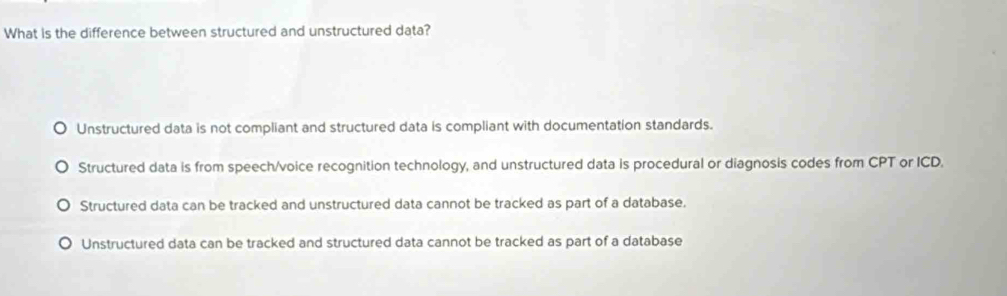 What is the difference between structured and unstructured data?
Unstructured data is not compliant and structured data is compliant with documentation standards.
Structured data is from speech/voice recognition technology, and unstructured data is procedural or diagnosis codes from CPT or ICD.
Structured data can be tracked and unstructured data cannot be tracked as part of a database.
Unstructured data can be tracked and structured data cannot be tracked as part of a database