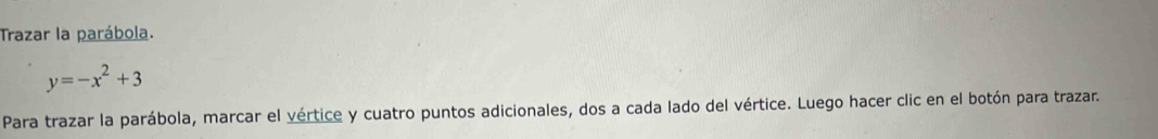 Trazar la parábola.
y=-x^2+3
Para trazar la parábola, marcar el vértice y cuatro puntos adicionales, dos a cada lado del vértice. Luego hacer clic en el botón para trazar.