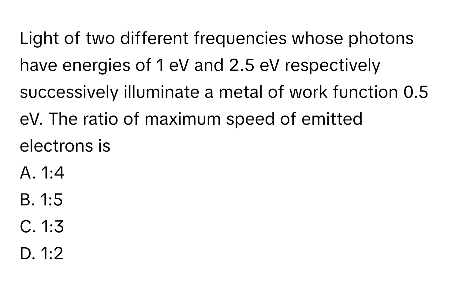 Light of two different frequencies whose photons have energies of 1 eV and 2.5 eV respectively successively illuminate a metal of work function 0.5 eV. The ratio of maximum speed of emitted electrons is 

A. 1:4
B. 1:5
C. 1:3
D. 1:2