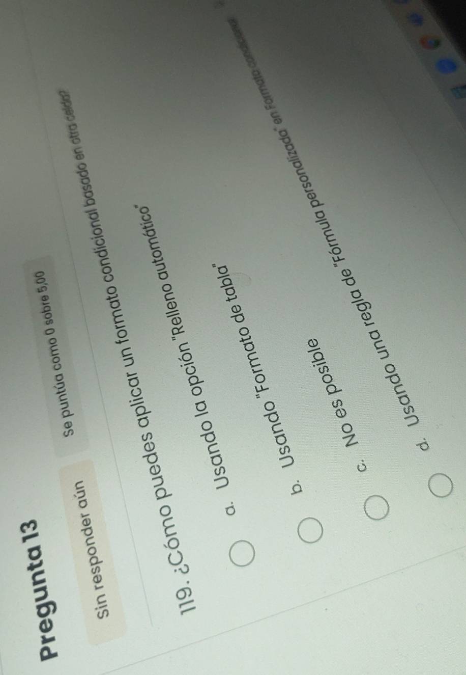 Pregunta 13
Sin responder aún Se puntúa como 0 sobre 5,00
19. ¿Cómo puedes aplicar un formato condicional basado en otra celda
a. Usando la opción "Relleno automático
b. Usando "Formato de tabla
Usando una regla de "Fórmula personalizada" en Formata condícia
c. No es posible