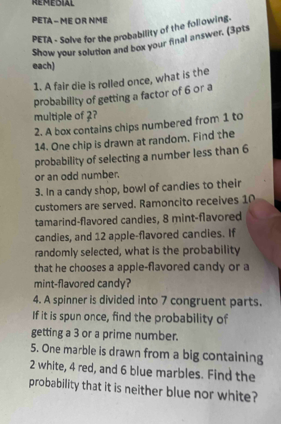 REMEDIAL 
PETA - ME OR NME 
PETA - Solve for the probability of the following. 
Show your solution and box your final answer. (3pts 
each) 
1. A fair die is rolled once, what is the 
probability of getting a factor of 6 or a 
multiple of 2? 
2. A box contains chips numbered from 1 to
14. One chip is drawn at random. Find the 
probability of selecting a number less than 6
or an odd number. 
3. In a candy shop, bowl of candies to their 
customers are served. Ramoncito receives 10
tamarind-flavored candies, 8 mint-flavored 
candies, and 12 apple-flavored candies. If 
randomly selected, what is the probability 
that he chooses a apple-flavored candy or a 
mint-flavored candy? 
4. A spinner is divided into 7 congruent parts. 
If it is spun once, find the probability of 
getting a 3 or a prime number. 
5. One marble is drawn from a big containing
2 white, 4 red, and 6 blue marbles. Find the 
probability that it is neither blue nor white?