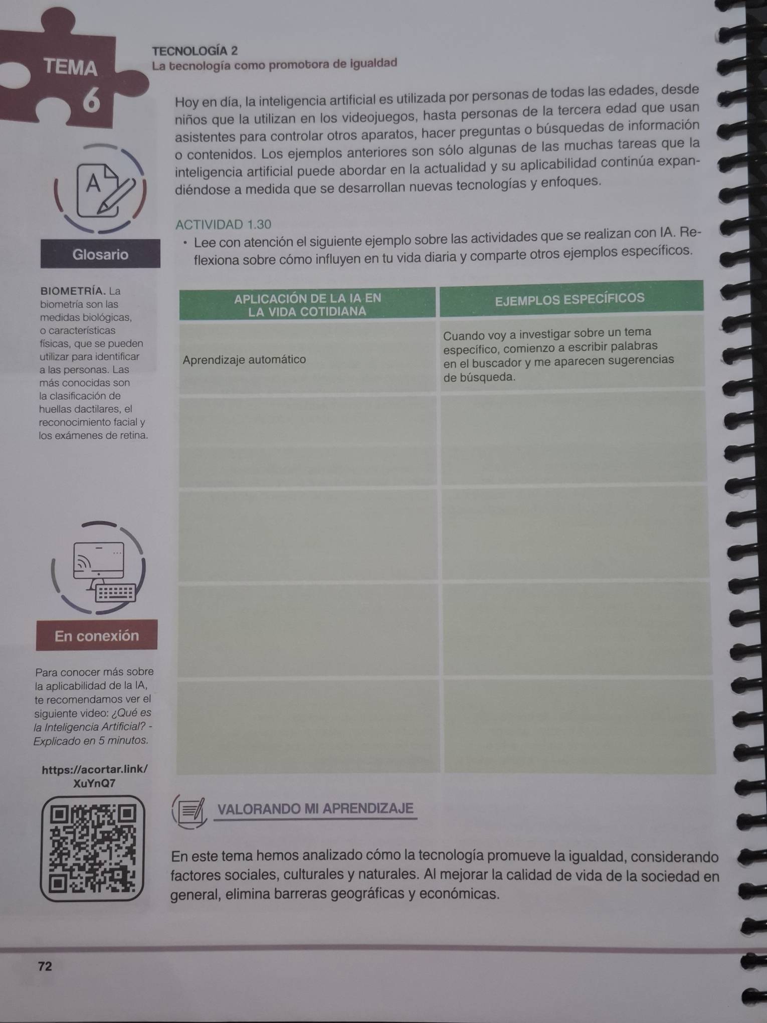 TECNOLOGÍA 2 
TEMA La tecnología como promotora de igualdad 
6 
Hoy en día, la inteligencia artificial es utilizada por personas de todas las edades, desde 
niños que la utilizan en los videojuegos, hasta personas de la tercera edad que usan 
asistentes para controlar otros aparatos, hacer preguntas o búsquedas de información 
o contenidos. Los ejemplos anteriores son sólo algunas de las muchas tareas que la 
inteligencia artificial puede abordar en la actualidad y su aplicabilidad continúa expan- 
A 
diéndose a medida que se desarrollan nuevas tecnologías y enfoques. 
ACTIVIDAD 1.30 
Lee con atención el siguiente ejemplo sobre las actividades que se realizan con IA. Re- 
Glosarid 
flexiona sobre cómo influyen en tu vida diaria y comparte otros ejemplos específicos. 
BIOMETRÍA. La 
biometría son las 
medidas biológicas, 
o características 
físicas, que se pueden 
utilizar para identificar 
a las personas. Las 
más conocidas son 
la clasificación de 
huellas dactilares, el 
reconocimiento facial y 
los exámenes de retina. 
En conexión 
Para conocer más sobre 
la aplicabilidad de la IA, 
te recomendamos ver el 
siguiente video: ¿Qué es 
la Inteligencia Artificial? - 
Explicado en 5 minutos. 
https://acortar.link/ 
XuYnQ7 
VALORANDO MI APRENDIZAJE 
En este tema hemos analizado cómo la tecnología promueve la igualdad, considerando 
factores sociales, culturales y naturales. Al mejorar la calidad de vida de la sociedad en 
general, elimina barreras geográficas y económicas. 
72