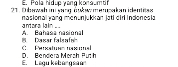 E. Pola hidup yang konsumtif
21. Dibawah ini yang bukan merupakan identitas
nasional yang menunjukkan jati diri Indonesia
antara lain ....
A. Bahasa nasional
B. Dasar falsafah
C. Persatuan nasional
D. Bendera Merah Putih
E. Lagu kebangsaan