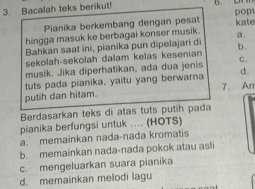 Bacalah teks berikut!
pop
Pianika berkembang dengan pesat kate
hingga masuk ke berbagai konser musik.
a.
Bahkan saat ini, pianika pun dipelajari di
b.
sekolah-sekolah dalam kelas kesenian
C.
musik. Jika diperhatikan, ada dua jenis
d.
tuts pada pianika, yaitu yang berwarna
7. Am
putih dan hitam.
Berdasarkan teks di atas tuts putih pada
pianika berfungsi untuk .... (HOTS)
a. memainkan nada-nada kromatis
b. memainkan nada-nada pokok atau asli
c. mengeluarkan suara pianika
d. memainkan melodi lagu