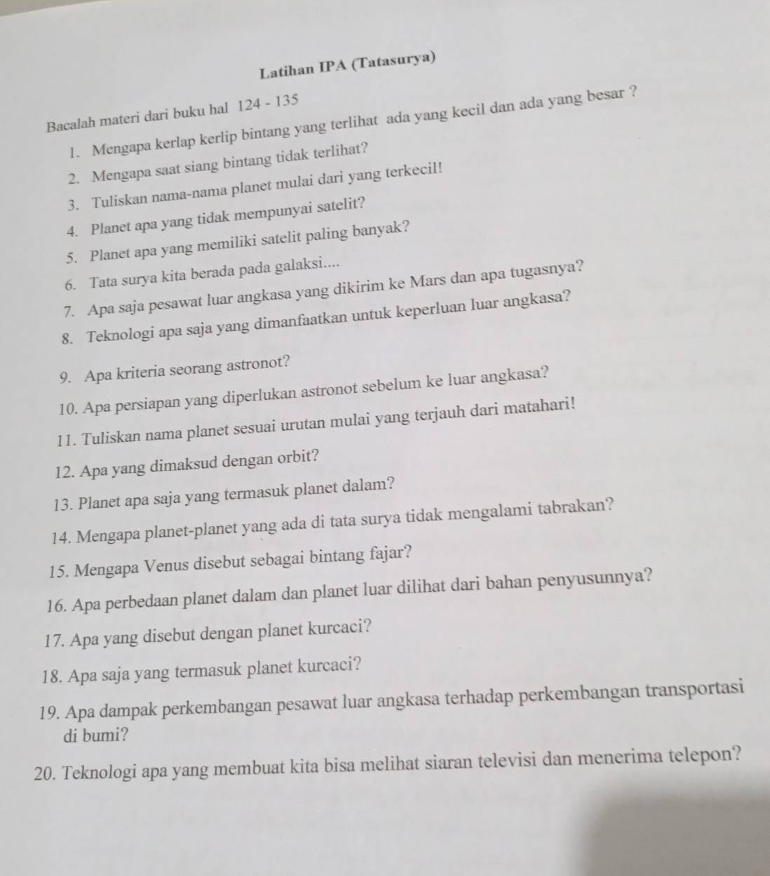 Latihan IPA (Tatasurya) 
Bacalah materi dari buku hal 124 - 135
1. Mengapa kerlap kerlip bintang yang terlihat ada yang kecil dan ada yang besar ? 
2. Mengapa saat siang bintang tidak terlihat? 
3. Tuliskan nama-nama planet mulai dari yang terkecil! 
4. Planet apa yang tidak mempunyai satelit? 
5. Planet apa yang memiliki satelit paling banyak? 
6. Tata surya kita berada pada galaksi.... 
7. Apa saja pesawat luar angkasa yang dikirim ke Mars dan apa tugasnya? 
8. Teknologi apa saja yang dimanfaatkan untuk keperluan luar angkasa? 
9. Apa kriteria seorang astronot? 
10. Apa persiapan yang diperlukan astronot sebelum ke luar angkasa? 
11. Tuliskan nama planet sesuai urutan mulai yang terjauh dari matahari! 
12. Apa yang dimaksud dengan orbit? 
13. Planet apa saja yang termasuk planet dalam? 
14. Mengapa planet-planet yang ada di tata surya tidak mengalami tabrakan? 
15. Mengapa Venus disebut sebagai bintang fajar? 
16. Apa perbedaan planet dalam dan planet luar dilihat dari bahan penyusunnya? 
17. Apa yang disebut dengan planet kurcaci? 
18. Apa saja yang termasuk planet kurcaci? 
19. Apa dampak perkembangan pesawat luar angkasa terhadap perkembangan transportasi 
di bumi? 
20. Teknologi apa yang membuat kita bisa melihat siaran televisi dan menerima telepon?