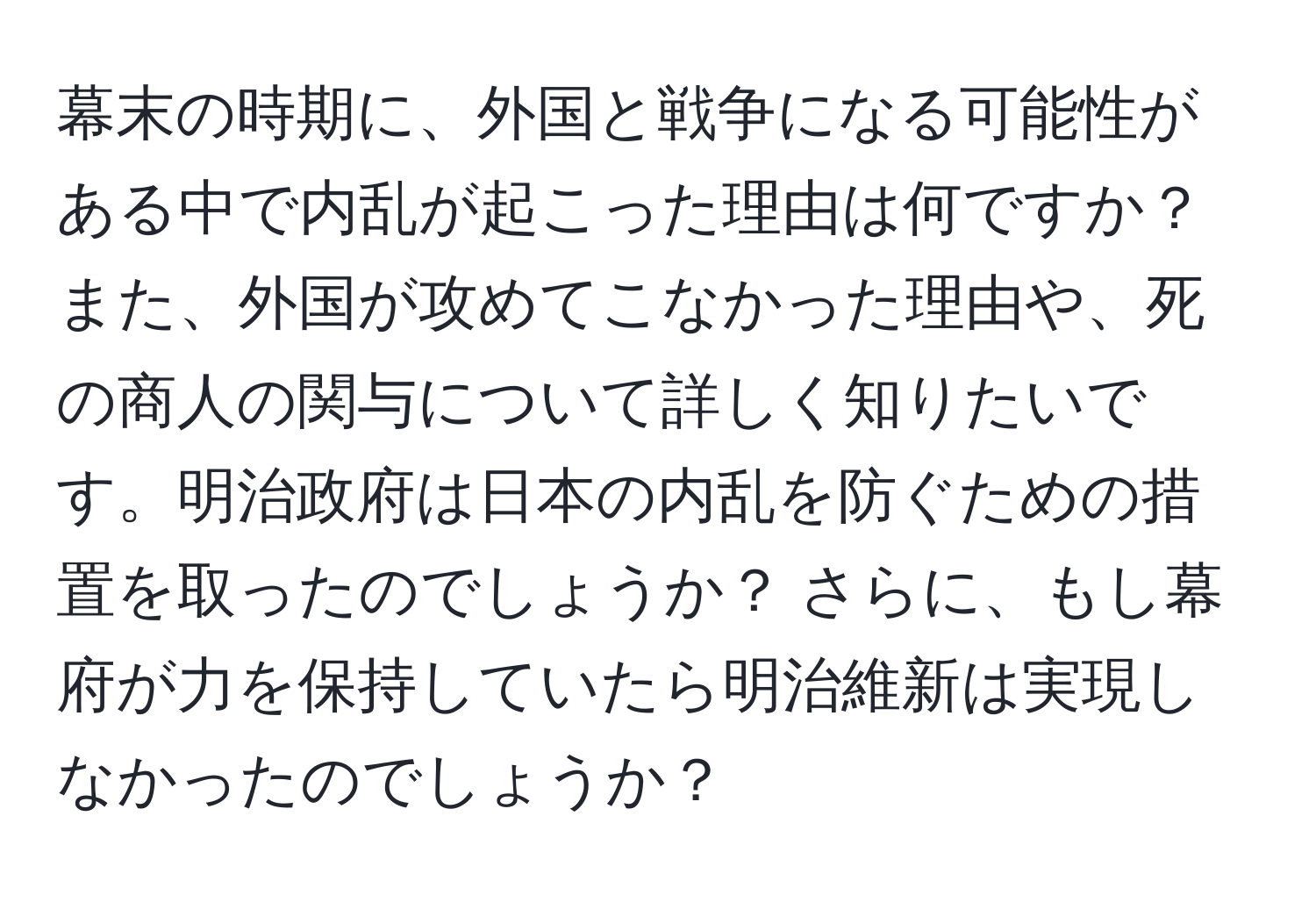 幕末の時期に、外国と戦争になる可能性がある中で内乱が起こった理由は何ですか？ また、外国が攻めてこなかった理由や、死の商人の関与について詳しく知りたいです。明治政府は日本の内乱を防ぐための措置を取ったのでしょうか？ さらに、もし幕府が力を保持していたら明治維新は実現しなかったのでしょうか？