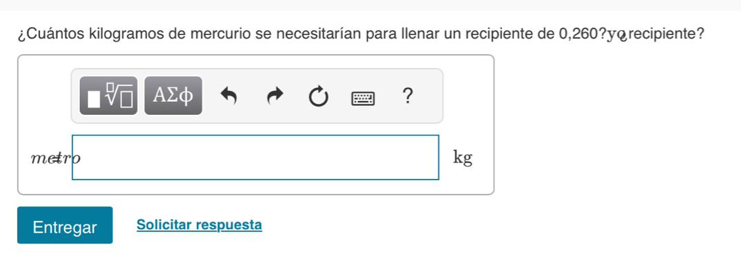 ¿Cuántos kilogramos de mercurio se necesitarían para Ilenar un recipiente de 0,260?y¿recipiente? 
AΣφ ? 
metro 
kg 
Entregar Solicitar respuesta