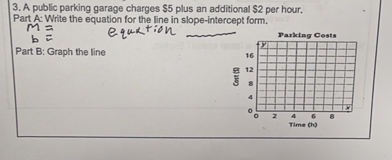 A public parking garage charges $5 plus an additional $2 per hour. 
Part A: Write the equation for the line in slope-intercept form. 
_ 
Parking Costs
y
Part B: Graph the line
16
12
8
4
0
x
0 2 4 6 8
Time (h)