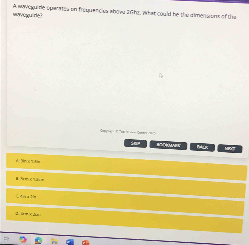 A waveguide operates on frequencies above 2Ghz. What could be the dimensions of the
waveguide?
Copyright © Top Review Center 2025
SKIP BOOKMARK BACK NEXT
A 3in* 1.5in
B. 3cm* 1.5cm
C. 4in* 2in
D. 4cm* 2cm