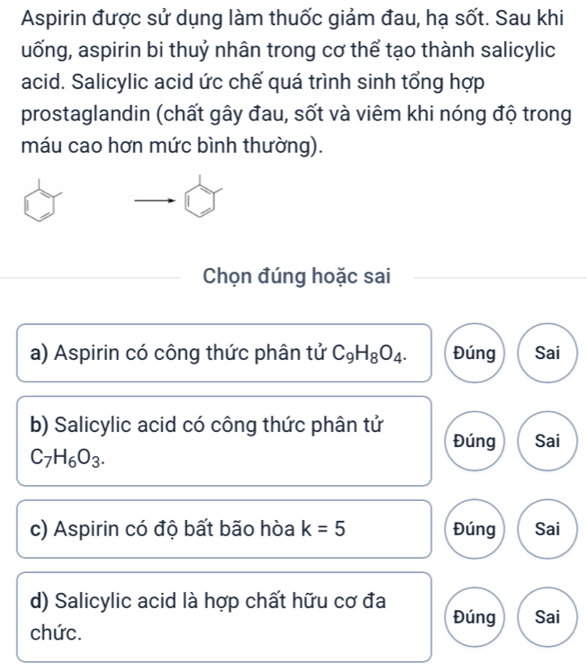 Aspirin được sử dụng làm thuốc giảm đau, hạ sốt. Sau khi
uống, aspirin bi thuỷ nhân trong cơ thể tạo thành salicylic
acid. Salicylic acid ức chế quá trình sinh tổng hợp
prostaglandin (chất gây đau, sốt và viêm khi nóng độ trong
máu cao hơn mức bình thường).
Chọn đúng hoặc sai
a) Aspirin có công thức phân tử C_9H_8O_4. Đúng Sai
b) Salicylic acid có công thức phân tử Đúng Sai
C_7H_6O_3. 
c) Aspirin có độ bất bão hòa k=5 Đúng Sai
d) Salicylic acid là hợp chất hữu cơ đa Đúng Sai
chức.