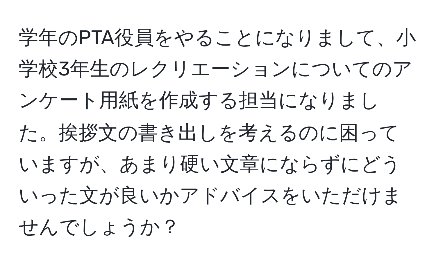 学年のPTA役員をやることになりまして、小学校3年生のレクリエーションについてのアンケート用紙を作成する担当になりました。挨拶文の書き出しを考えるのに困っていますが、あまり硬い文章にならずにどういった文が良いかアドバイスをいただけませんでしょうか？