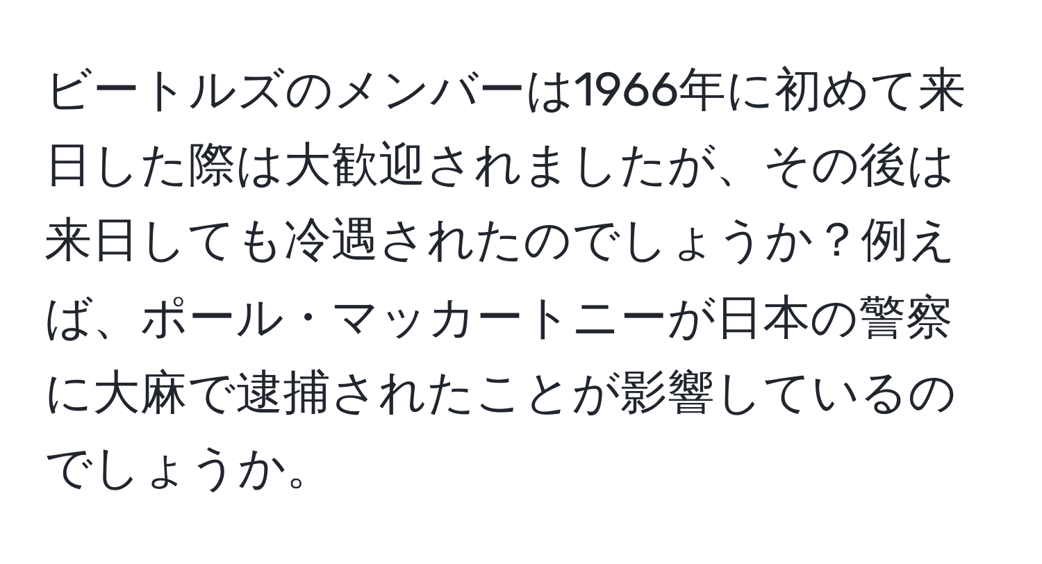 ビートルズのメンバーは1966年に初めて来日した際は大歓迎されましたが、その後は来日しても冷遇されたのでしょうか？例えば、ポール・マッカートニーが日本の警察に大麻で逮捕されたことが影響しているのでしょうか。