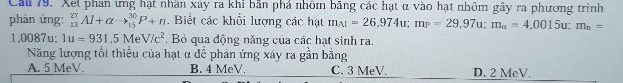 Cầu 79. Xet phan ứng hạt nhân xảy ra khi bằn phá nhôm băng các hạt α vào hạt nhôm gây ra phương trình
phản ứng: _(13)^(27)Al+alpha to _(15)^(30)P+n. Biết các khối lượng các hạt m_A1=26,974u; m_P=29,97u; m_alpha =4,0015u; m_n=
1,0087u; 1u=931,5MeV/c^2. Bỏ qua động năng của các hạt sinh ra.
Năng lượng tối thiểu của hạt α để phản ứng xảy ra gần bằng
A. 5 MeV. B. 4 MeV. C. 3 MeV. D. 2 MeV.