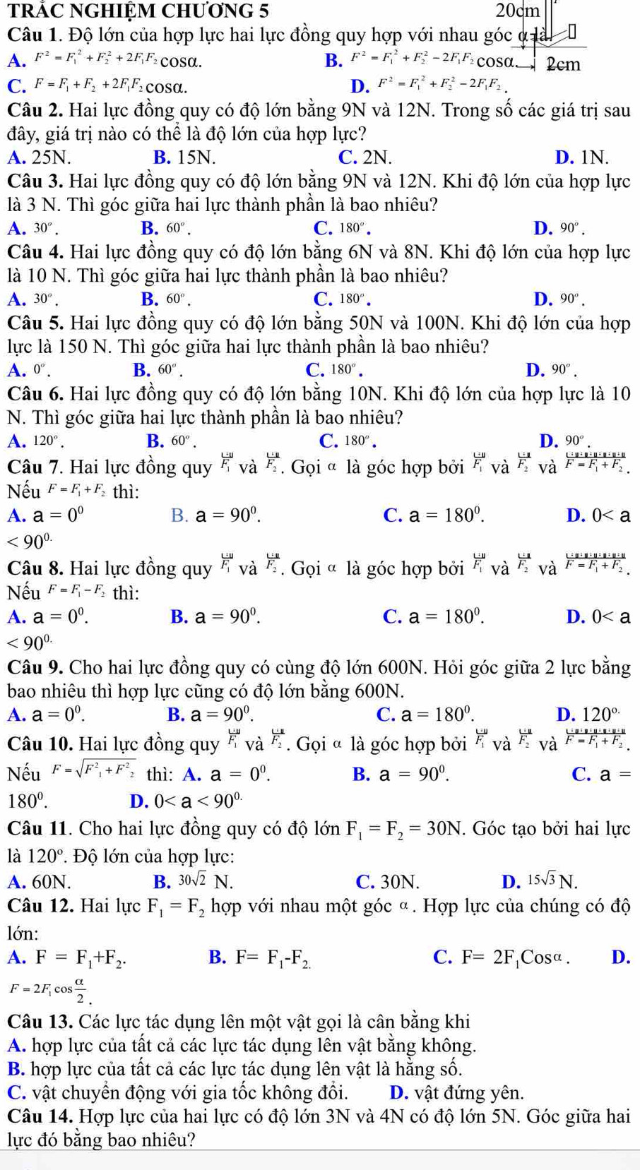 TRÁC NGHIỆM CHƯơNG 5 20cm
Câu 1. Độ lớn của hợp lực hai lực đồng quy hợp với nhau góc ở lài
B. F^2=F_1^(2+F_2^2-2F_1)F
A. F^2=F_1^(2+F_2^2+2F_1)F_2 cosα. Fcosa 2cm
C. F=F_1+F_2+2F_1F_2 cosα. D. F^2=F_1^(2+F_2^2-2F_1)F_2
Câu 2. Hai lực đồng quy có độ lớn bằng 9N và 12N. Trong số các giá trị sau
đây, giá trị nào có thể là độ lớn của hợp lực?
A. 25N. B. 15N. C. 2N. D. 1N.
Câu 3. Hai lực đồng quy có độ lớn bằng 9N và 12N. Khi độ lớn của hợp lực
là 3 N. Thì góc giữa hai lực thành phần là bao nhiêu?
A. 30°. B. 60°. C. 180°. D. 90°.
Câu 4. Hai lực đồng quy có độ lớn bằng 6N và 8N. Khi độ lớn của hợp lực
là 10 N. Thì góc giữa hai lực thành phần là bao nhiêu?
A. 30°. B. 60°. C. 180°. D. 90°.
Câu 5. Hai lực đồng quy có độ lớn bằng 50N và 100N. Khi độ lớn của hợp
lực là 150 N. Thì góc giữa hai lực thành phần là bao nhiêu?
A. 0°. B. 60°. C. 180°. D. 90°.
Câu 6. Hai lực đồng quy có độ lớn bằng 10N. Khi độ lớn của hợp lực là 10
N. Thì góc giữa hai lực thành phần là bao nhiêu?
A. 120°. B. 60°. C. 180°. D. 90°.
Câu 7. Hai lực đồng quy frac uF_1 và frac U.uF_2. Gọi ª là góc hợp bởi F_v F_1endarray _2^ 1/2  và frac U:w:u:u:u:uF=F_1+F_2
Nếu F=F_1+F_2 thì:
A. a=0^0 B. a=90^0. C. a=180°. D. 0
<90^(0.)
Câu 8. Hai lực đồng quy frac U:UF_1 và frac U:UF_2. Gọi « là góc hợp bởi frac UF_1 và F_s F_2endarray _Vdot a^frac L· u+u+u+u+u+uF=F_1+F_2.
Nếu F=F_1-F_2 thì:
A. a=0^0. B. a=90^0. C. a=180°. D. 0
<90^(0.)
Câu 9. Cho hai lực đồng quy có cùng độ lớn 600N. Hỏi góc giữa 2 lực bằng
bao nhiêu thì hợp lực cũng có độ lớn bằng 600N.
A. a=0^0. B. a=90^0. C. a=180°. D. 120°
Câu 10. Hai lực đồng quy frac L u F_F_1 và frac U_1RF_2. Gọi « là góc hợp bởi beginarrayr w F_1endarray và frac U_1F_2 và frac U:n:n:n:n FF=F_1+F_2
Nếu F=sqrt(F^2_1)+F^2 2 thì: A. a=0^0. B. a=90°. C. a=
180^0.
D. 0
Câu 11. Cho hai lực đồng quy có độ lớn F_1=F_2=30N. Góc tạo bởi hai lực
là 120° Độ lớn của hợp lực:
A. 60N. B. 30sqrt(2)N. C. 30N. D. 15sqrt(3)N.
Câu 12. Hai lực F_1=F_2 hợp với nhau một góc α. Hợp lực của chúng có độ
lớn:
A. F=F_1+F_2. B. F=F_1-F_2. C. F=2F_1 Cosa . D.
F=2F_1cos  alpha /2 .
Câu 13. Các lực tác dụng lên một vật gọi là cân bằng khi
A. hợp lực của tất cả các lực tác dụng lên vật bằng không.
B. hợp lực của tất cả các lực tác dụng lên vật là hằng số.
C. vật chuyển động với gia tốc không đổi. D. vật đứng yên.
Câu 14. Hợp lực của hai lực có độ lớn 3N và 4N có độ lớn 5N. Góc giữa hai
lực đó bằng bao nhiêu?