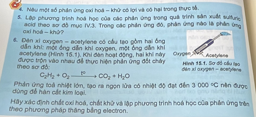 Nêu một số phản ứng oxi hoá - khử có lợi và có hại trong thực tế. 
5. Lập phương trình hoá học của các phản ứng trong quá trình sản xuất sulfuric 
acid theo sơ đồ mục IV.3. Trong các phản ứng đó, phản ứng nào là phản ứng 
oxi hoá - khử? 
6. Đèn xì oxygen - acetylene có cấu tạo gồm hai ống 
dẫn khí: một ống dẫn khí oxygen, một ống dẫn khí 
acetylene (Hình 15.1). Khi đèn hoạt động, hai khí này Oxy 
được trộn vào nhau đễ thực hiện phản ứng đốt cháy Hình 15.1. Sơ đồ cấu tạo 
theo sơ đồ: đèn xì oxygen - acetylene
C_2H_2+O_2xrightarrow t°CO_2+H_2O
Phản ứng toả nhiệt lớn, tạo ra ngọn lửa có nhiệt độ đạt đến 3000°C nên được 
dùng để hàn cắt kim loại. 
Hãy xác định chất oxi hoá, chất khử và lập phương trình hoá học của phản ứng trên 
theo phương pháp thăng bằng electron.