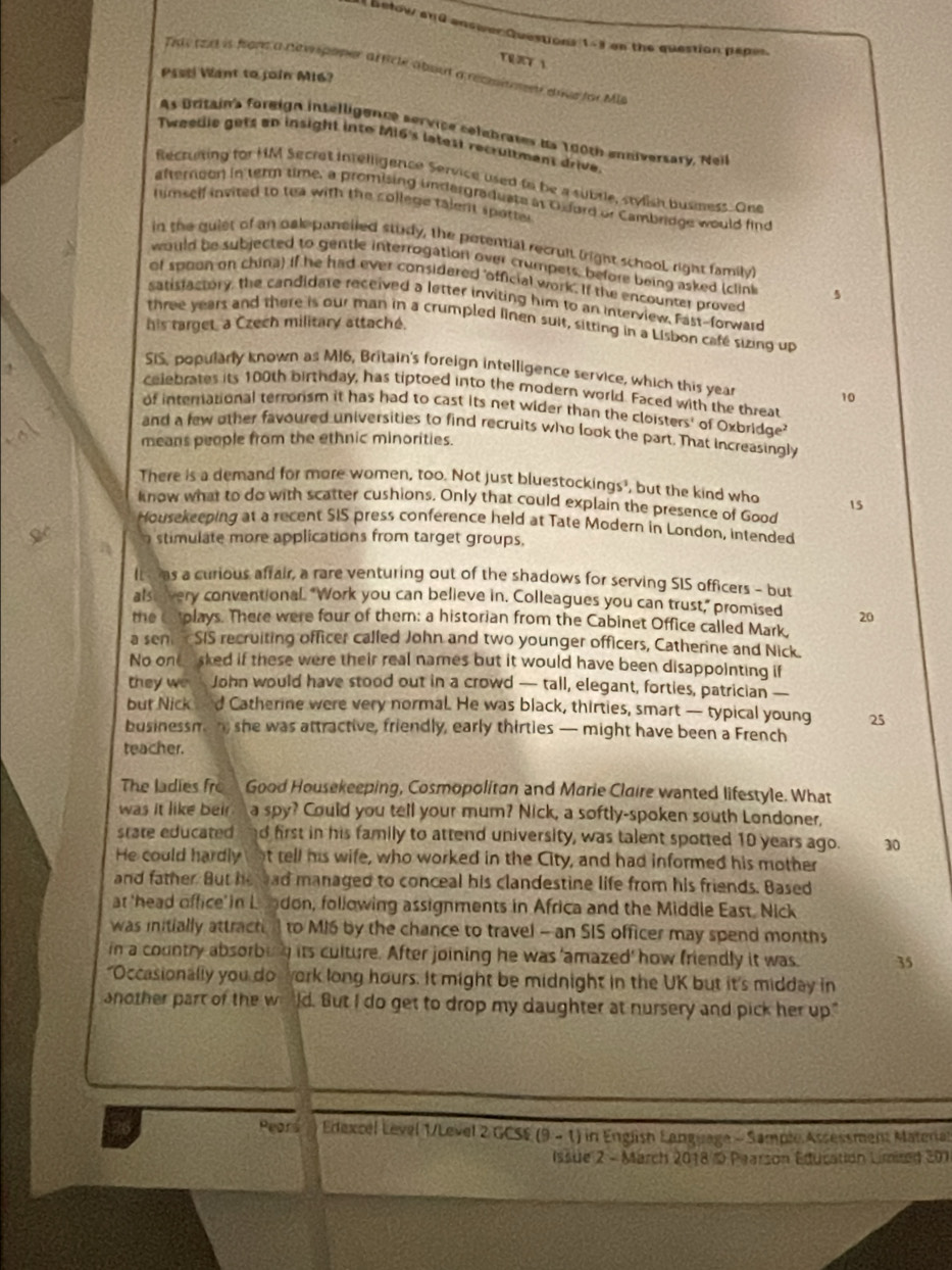 Betow and answer Questions 1=3 the question papes .
T T 1
Thascou is from a nvpoper af ticle about a rempiment doce for Mis
Pssti Want to join M16?
As Britain's foreign intelligence service celebrates is 190th enniversary, Neil
Tweedie gets an insight into MI6's latest recrumment drive.
Recruting for HM Secret intelligence Service used to be a subtle, stylish busmess. One
afteroon in term time, a promising undargraduate at O dord or Cambridge would find
himself invited to tea with the college talent spotte 
in the guiet of an oak panelled study, the petential recruit (right school right family)
would be subjected to gentle interrogation over crumpets, before being asked (clink 5
of spoon on china) if he had ever considered 'official work. If the encounter proved
satisfactory, the candidate received a letter inviting him to an interview. Fast-forward
his target a Czech military attaché.
three years and there is our man in a crumpled linen suit, sitting in a Lisbon café sizing up
2
SIS, popularly known as M16, Britain's foreign intelligence service, which this year 10
celebrates its 100th birthday, has tiptoed into the modern world. Faced with the threat
of international terronsm it has had to cast its net wider than the cloisters' of Oxbridge
and a few other favoured universities to find recruits who look the part. That increasingly
means people from the ethnic minorities.
There is a demand for more women, too. Not just bluestockings', but the kind who 15
know what to do with scatter cushions. Only that could explain the presence of Good
Housekeeping at a recent SIS press conference held at Tate Modern in London, intended
stimulate more applications from target groups.
It  as a curious affair, a rare venturing out of the shadows for serving SIS officers - but
alse very conventional. "Work you can believe in. Colleagues you can trust," promised 20
the Cstolays. There were four of them: a historian from the Cabinet Office called Mark
a sen cSIS recruiting officer called John and two younger officers, Catherine and Nick
No one sked if these were their real names but it would have been disappointing if
they we John would have stood out in a crowd — tall, elegant, forties, patrician —
but Nick d Catherine were very normal. He was black, thirties, smart — typical young 25
businessm n she was attractive, friendly, early thirties — might have been a French
teacher.
The ladies fro Good Housekeeping, Cosmopolitan and Marie Claire wanted lifestyle. What
was it like beir. a spy? Could you tell your mum? Nick, a softly-spoken south Londoner,   
state educated d first in his family to attend university, was talent spotted 10 years ago. 30
He could hardly t tell his wife, who worked in the City, and had informed his mother
and father. But he ad managed to conceal his clandestine life from his friends. Based
at 'head office' in L I don, following assignments in Africa and the Middle East, Nick
was initially attracti to M16 by the chance to travel - an SIS officer may spend months
in a country absorbing its culture. After joining he was 'amazed' how friendly it was 35
"Occasionally you do york long hours. It might be midnight in the UK but it's midday in
snother part of the w ld. But I do get to drop my daughter at nursery and pick her up."
Pears Edexcel Level 1/Level 2 GCSE (9 - 1) in English Language -  Sample:Assessment Material
Issue 2 - March 2018 1 Paarson Education Limired 201