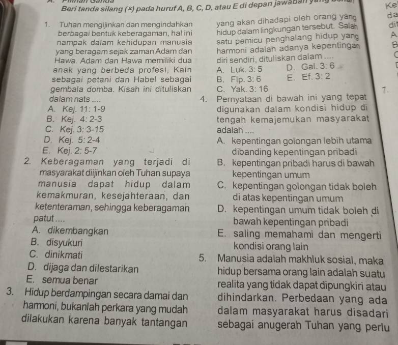 Beri tanda silang (×) pada huruf A, B, C, D, atau E di depan jawaban yang bun Ke
1. Tuhan mengijinkan dan mengindahkan yang akan dihadapi oleh orang yan da
berbagai bentuk keberagaman, hal ini hidup dalam lingkungan tersebut. Sala di
nampak dalam kehidupan manusia satu pemicu penghalang hidup yan A
yang beragam sejak zaman Adam dan harmoni adalah adanya kepentinga B
Hawa. Adam dan Hawa memiliki dua diri sendiri, dituliskan dalam ....
(
anak yang berbeda profesi, Kain A. Luk. 3:5 D. Gal. 3:6
sebagai petani dan Habel sebagai B、Flp. 3:6 E. Ef. 3:2
gembala domba. Kisah ini dituliskan C.Yak. 3:16 1.
dalam nats .... 4. Pernyataan di bawah ini yang tepat
A. Kej. 11:1-9 digunakan dalam kondisi hidup di
B. Kej. 4:2-3 tengah kemajemukan masyarakat
C. Kej. 3:3-15 adalah ....
D. Kej. 5:2-4 A. kepentingan golongan lebih utama
E. Kej. 2:5-7 dibanding kepentingan pribadi
2. Keberagaman yang terjadi di B. kepentingan pribadi harus di bawah
masyarakat diijinkan oleh Tuhan supaya kepentingan umum
manusia dapat hidup dalam C. kepentingan golongan tidak boleh
kemakmuran, kesejahteraan, dan di atas kepentingan umum
ketenteraman, sehingga keberagaman D. kepentingan umum tidak boleh di
patut .... bawah kepentingan pribadi
A. dikembangkan E. saling memahami dan mengerti
B. disyukuri kondisi orang lain
C. dinikmati 5. Manusia adalah makhluk sosial, maka
D. dijaga dan dilestarikan hidup bersama orang lain adalah suatu
E. semua benar realita yang tidak dapat dipungkiri atau
3. Hidup berdampingan secara damai dan dihindarkan. Perbedaan yang ada
harmoni, bukanlah perkara yang mudah dalam masyarakat harus disadari
dilakukan karena banyak tantangan sebagai anugerah Tuhan yang perlu