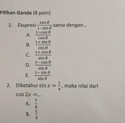 Pillhan Ganda (8 poin)
1. Ekspresi  cos θ /1-sin θ   sama dengan...
A.  (1-cos θ )/cos θ  
B.  (1+sin θ )/cos θ  
C.  (1+cos θ )/sin θ  
D.  (1-cos θ )/sin θ  
E.  (1-sin θ )/sin θ  
2. Diketahui sin x= 1/4  , maka nilai dari
cos 2x= _
A.  7/8 
B.  5/8 