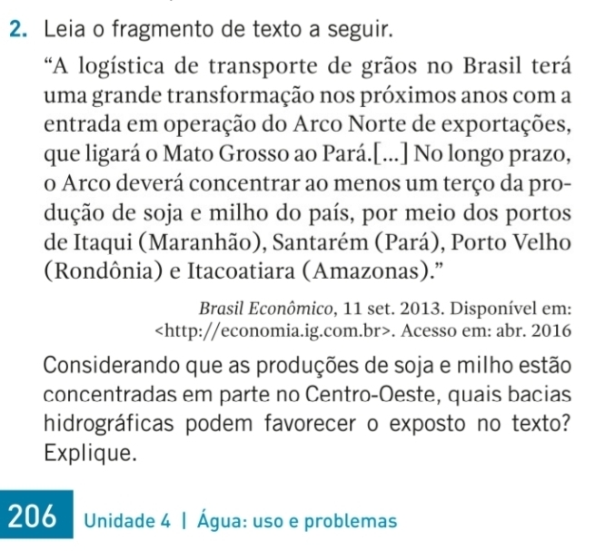 Leia o fragmento de texto a seguir. 
“A logística de transporte de grãos no Brasil terá 
uma grande transformação nos próximos anos com a 
entrada em operação do Arco Norte de exportações, 
que ligará o Mato Grosso ao Pará.[...] No longo prazo, 
o Arco deverá concentrar ao menos um terço da pro- 
dução de soja e milho do país, por meio dos portos 
de Itaqui (Maranhão), Santarém (Pará), Porto Velho 
(Rondônia) e Itacoatiara (Amazonas).” 
Brasil Econômico, 11 set. 2013. Disponível em:. Acesso em: abr. 2016 
Considerando que as produções de soja e milho estão 
concentradas em parte no Centro-Oeste, quais bacias 
hidrográficas podem favorecer o exposto no texto? 
Explique. 
206 Unidade 4 | Água: uso e problemas