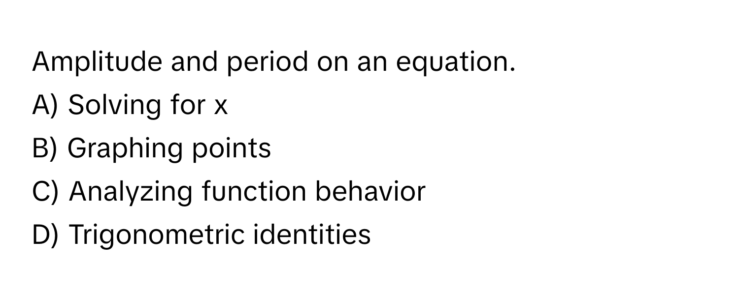 Amplitude and period on an equation.

A) Solving for x 
B) Graphing points 
C) Analyzing function behavior 
D) Trigonometric identities